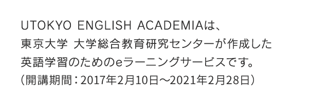 UTOKYO ENGLISH ACADEMIAは、東京大学 大学総合教育研究センターが作成した英語学習のためのeラーニングサービスです。（開講期間：2017年2月10日～2021年2月28日）