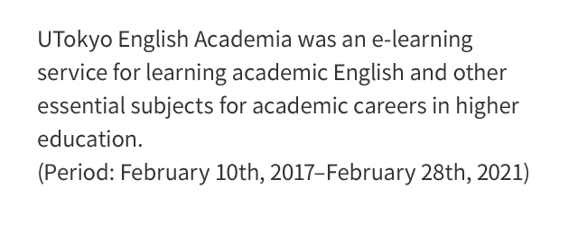 UTOKYO ENGLISH ACADEMIA was an e-learning service for learning English, produced by the Center for Research and Development of Higher Education, the University of Tokyo.